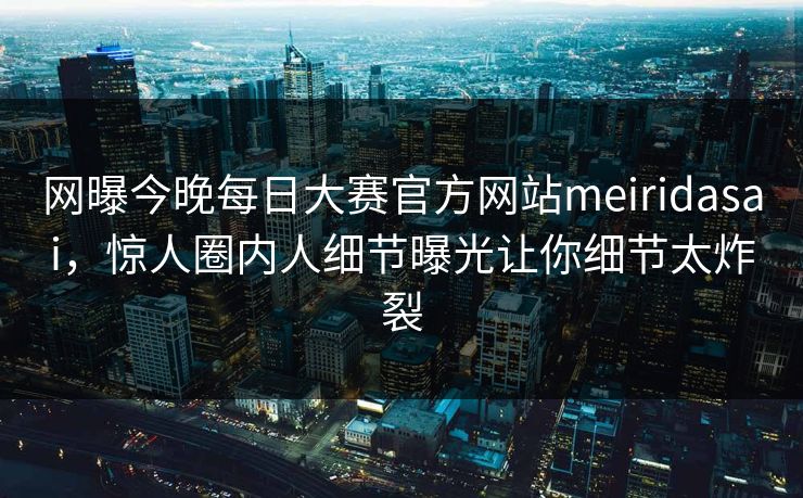 网曝今晚每日大赛官方网站meiridasai，惊人圈内人细节曝光让你细节太炸裂
