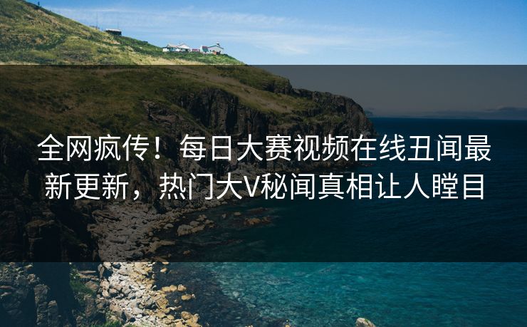 全网疯传！每日大赛视频在线丑闻最新更新，热门大V秘闻真相让人瞠目