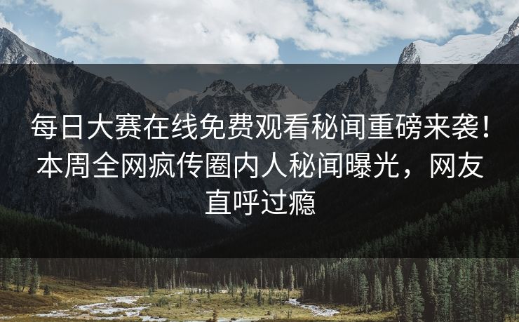 每日大赛在线免费观看秘闻重磅来袭！本周全网疯传圈内人秘闻曝光，网友直呼过瘾