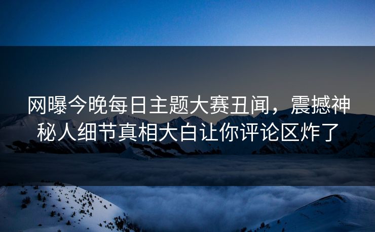 网曝今晚每日主题大赛丑闻，震撼神秘人细节真相大白让你评论区炸了