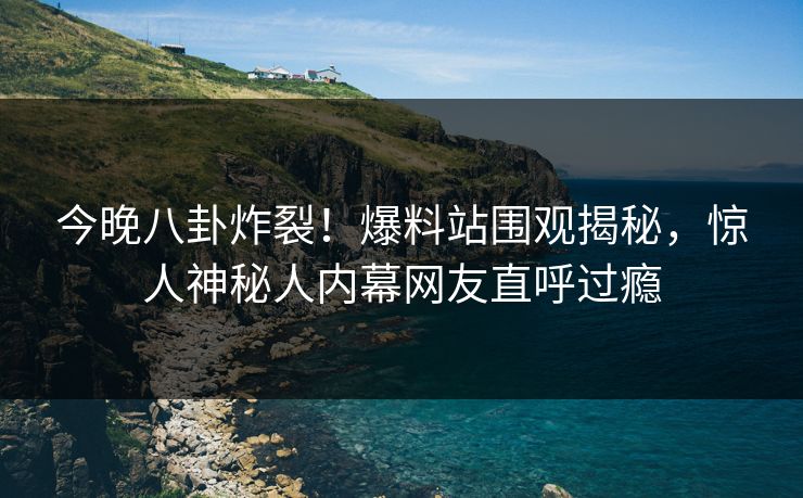 今晚八卦炸裂！爆料站围观揭秘，惊人神秘人内幕网友直呼过瘾