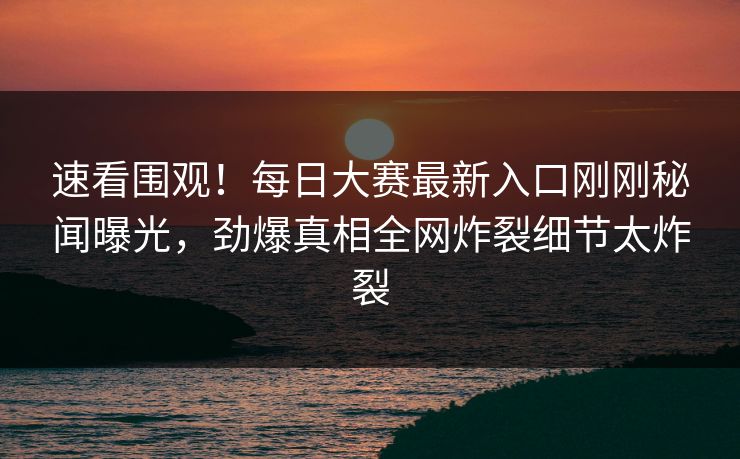 速看围观！每日大赛最新入口刚刚秘闻曝光，劲爆真相全网炸裂细节太炸裂