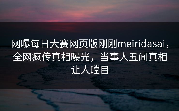 网曝每日大赛网页版刚刚meiridasai，全网疯传真相曝光，当事人丑闻真相让人瞠目
