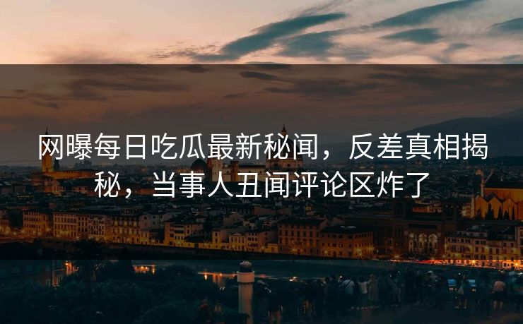 网曝每日吃瓜最新秘闻，反差真相揭秘，当事人丑闻评论区炸了