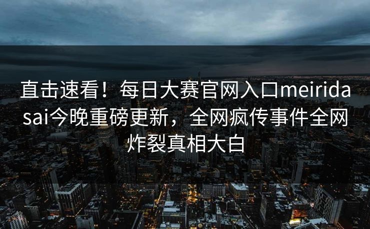 直击速看！每日大赛官网入口meiridasai今晚重磅更新，全网疯传事件全网炸裂真相大白