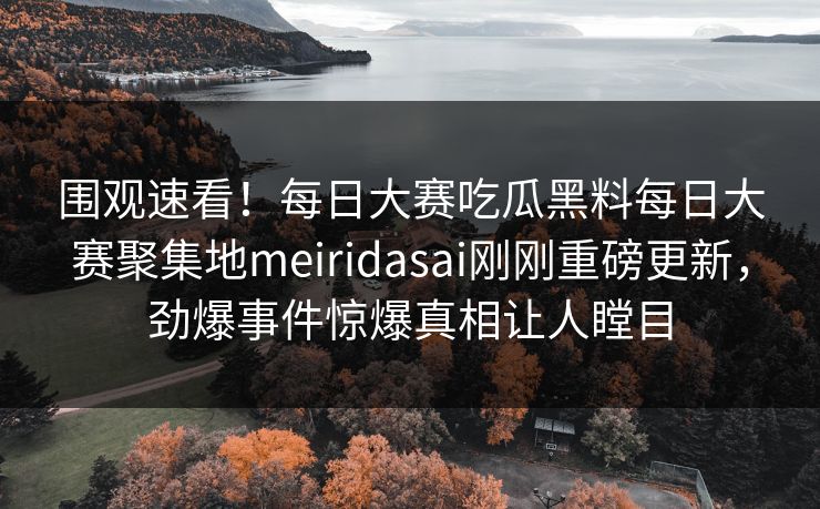 围观速看！每日大赛吃瓜黑料每日大赛聚集地meiridasai刚刚重磅更新，劲爆事件惊爆真相让人瞠目
