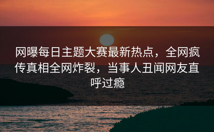 网曝每日主题大赛最新热点，全网疯传真相全网炸裂，当事人丑闻网友直呼过瘾