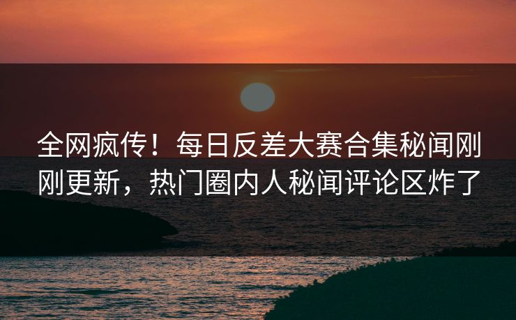 全网疯传！每日反差大赛合集秘闻刚刚更新，热门圈内人秘闻评论区炸了