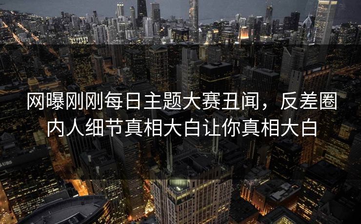 网曝刚刚每日主题大赛丑闻，反差圈内人细节真相大白让你真相大白