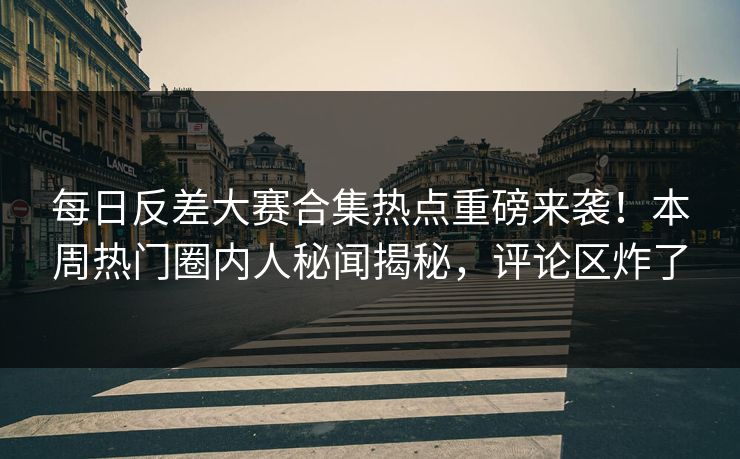 每日反差大赛合集热点重磅来袭！本周热门圈内人秘闻揭秘，评论区炸了
