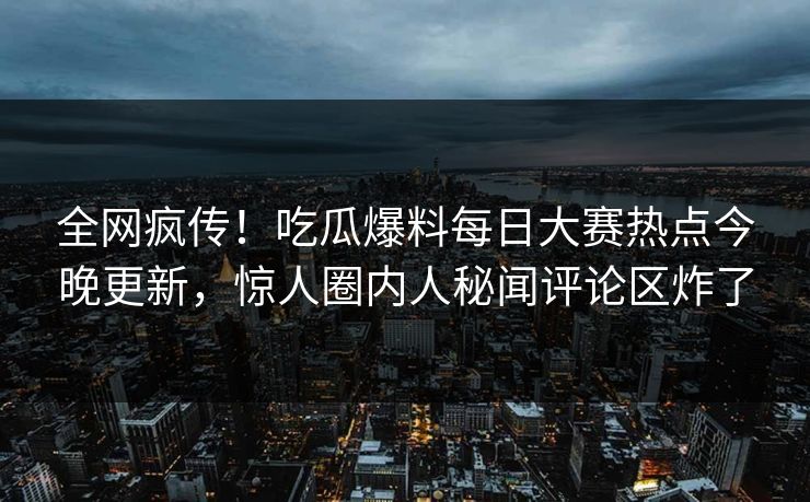 全网疯传！吃瓜爆料每日大赛热点今晚更新，惊人圈内人秘闻评论区炸了