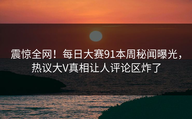 震惊全网！每日大赛91本周秘闻曝光，热议大V真相让人评论区炸了