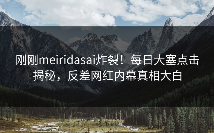 刚刚meiridasai炸裂！每日大塞点击揭秘，反差网红内幕真相大白