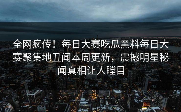 全网疯传！每日大赛吃瓜黑料每日大赛聚集地丑闻本周更新，震撼明星秘闻真相让人瞠目
