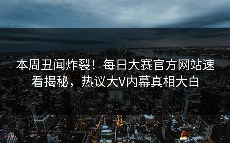 本周丑闻炸裂！每日大赛官方网站速看揭秘，热议大V内幕真相大白