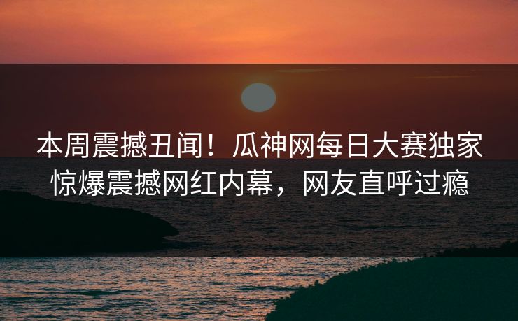 本周震撼丑闻！瓜神网每日大赛独家惊爆震撼网红内幕，网友直呼过瘾