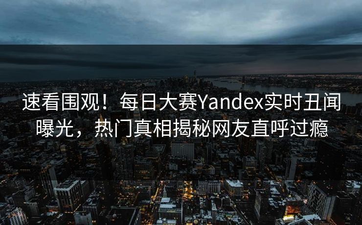 速看围观！每日大赛Yandex实时丑闻曝光，热门真相揭秘网友直呼过瘾