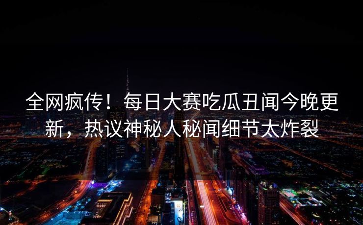 全网疯传！每日大赛吃瓜丑闻今晚更新，热议神秘人秘闻细节太炸裂