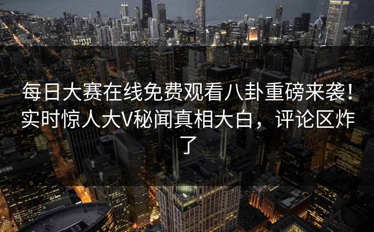 每日大赛在线免费观看八卦重磅来袭！实时惊人大V秘闻真相大白，评论区炸了