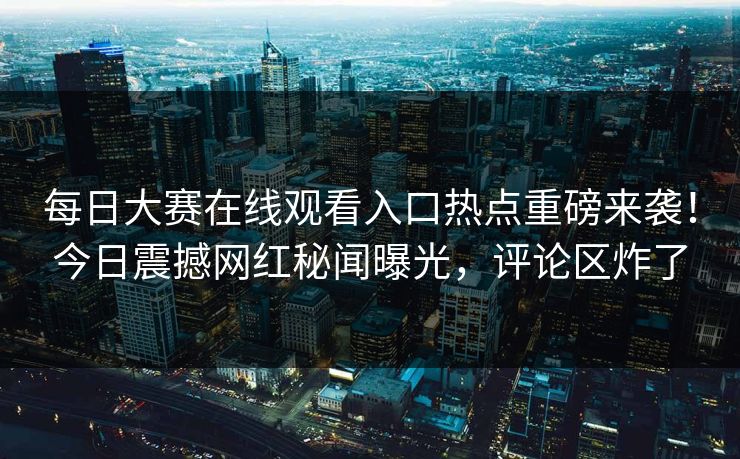 每日大赛在线观看入口热点重磅来袭！今日震撼网红秘闻曝光，评论区炸了
