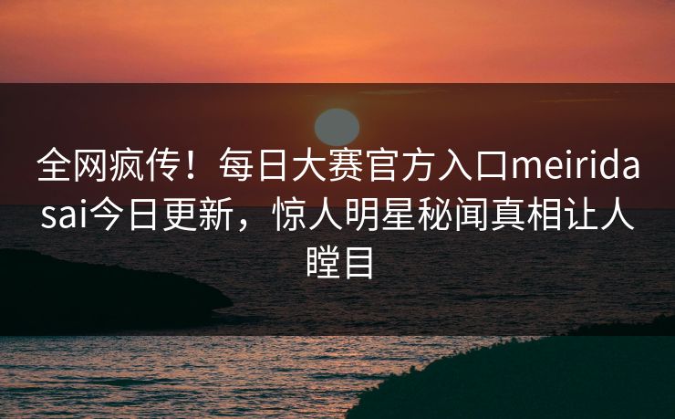 全网疯传！每日大赛官方入口meiridasai今日更新，惊人明星秘闻真相让人瞠目
