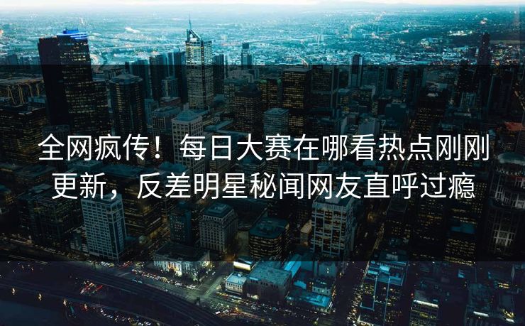 全网疯传！每日大赛在哪看热点刚刚更新，反差明星秘闻网友直呼过瘾