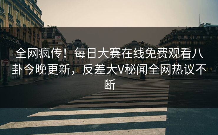 全网疯传！每日大赛在线免费观看八卦今晚更新，反差大V秘闻全网热议不断