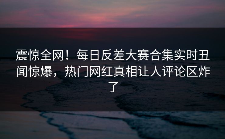 震惊全网！每日反差大赛合集实时丑闻惊爆，热门网红真相让人评论区炸了