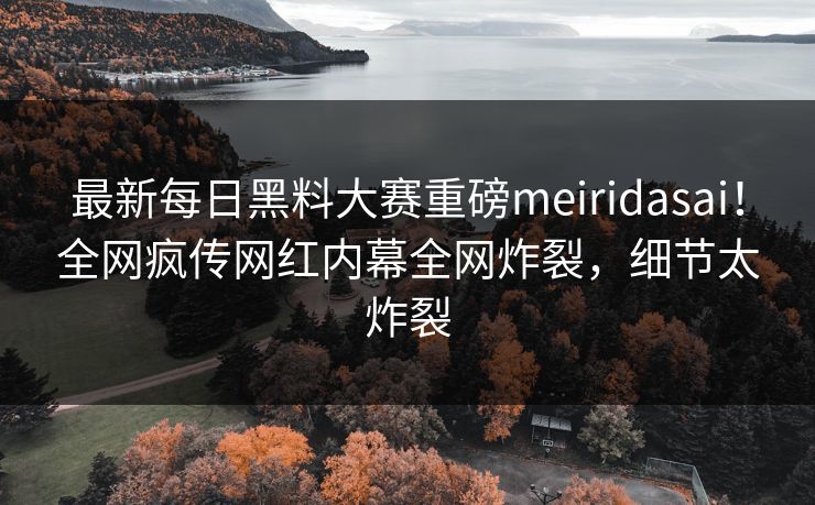 最新每日黑料大赛重磅meiridasai！全网疯传网红内幕全网炸裂，细节太炸裂