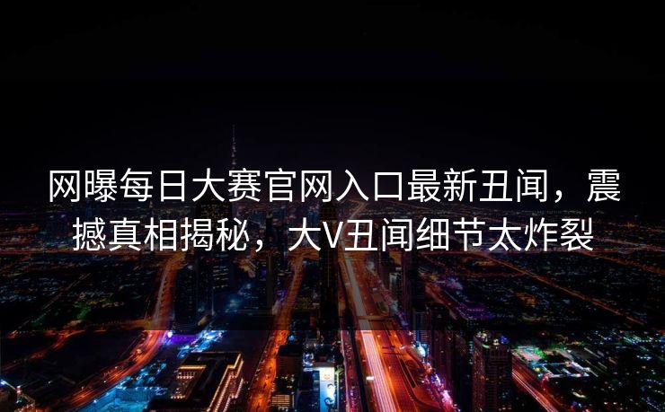 网曝每日大赛官网入口最新丑闻，震撼真相揭秘，大V丑闻细节太炸裂