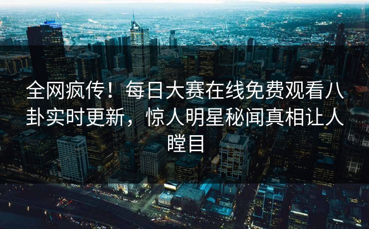 全网疯传！每日大赛在线免费观看八卦实时更新，惊人明星秘闻真相让人瞠目