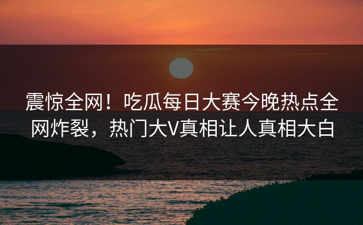 震惊全网！吃瓜每日大赛今晚热点全网炸裂，热门大V真相让人真相大白