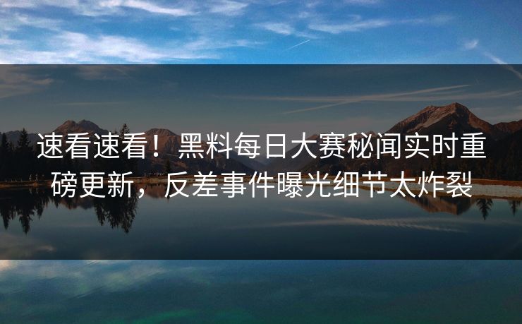 速看速看！黑料每日大赛秘闻实时重磅更新，反差事件曝光细节太炸裂