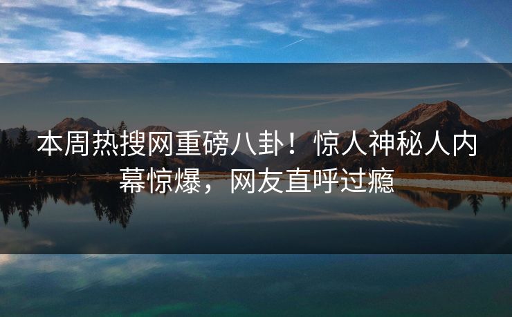 本周热搜网重磅八卦！惊人神秘人内幕惊爆，网友直呼过瘾