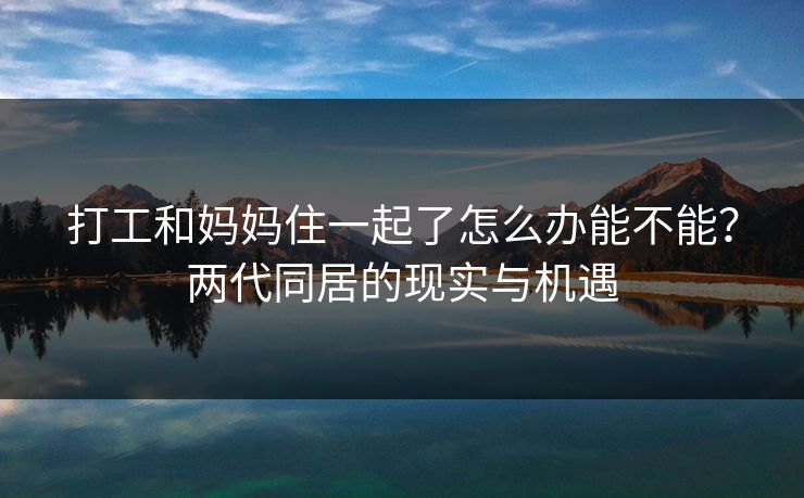 打工和妈妈住一起了怎么办能不能？两代同居的现实与机遇