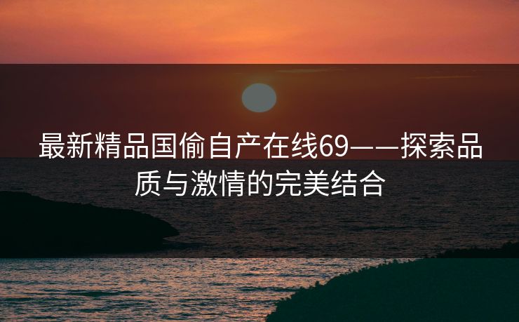 最新精品国偷自产在线69——探索品质与激情的完美结合