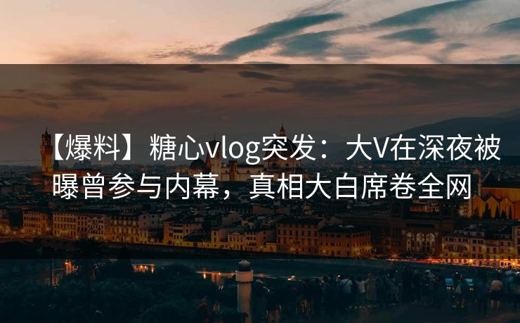 【爆料】糖心vlog突发：大V在深夜被曝曾参与内幕，真相大白席卷全网