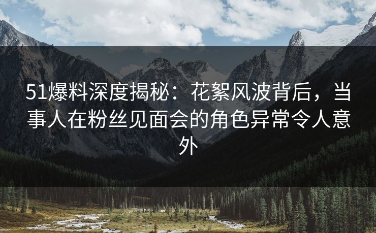 51爆料深度揭秘：花絮风波背后，当事人在粉丝见面会的角色异常令人意外