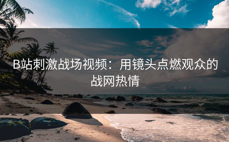 B站刺激战场视频：用镜头点燃观众的战网热情