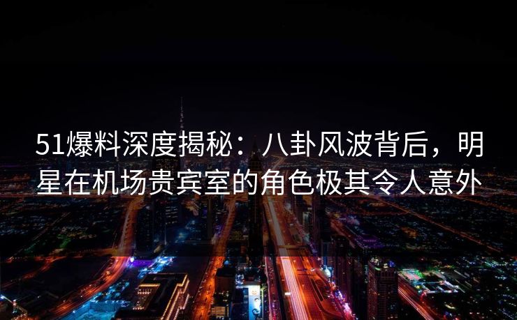 51爆料深度揭秘：八卦风波背后，明星在机场贵宾室的角色极其令人意外