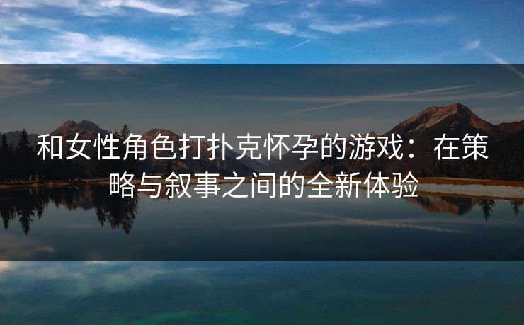 和女性角色打扑克怀孕的游戏：在策略与叙事之间的全新体验