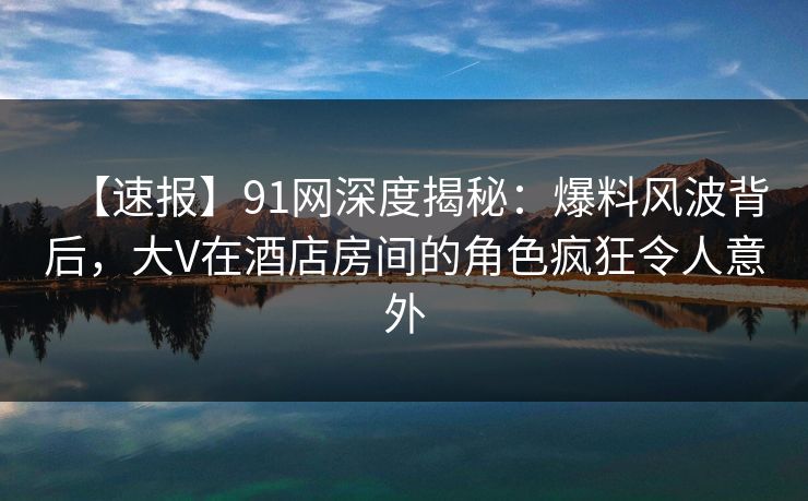 【速报】91网深度揭秘：爆料风波背后，大V在酒店房间的角色疯狂令人意外