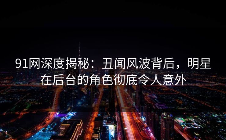 91网深度揭秘：丑闻风波背后，明星在后台的角色彻底令人意外