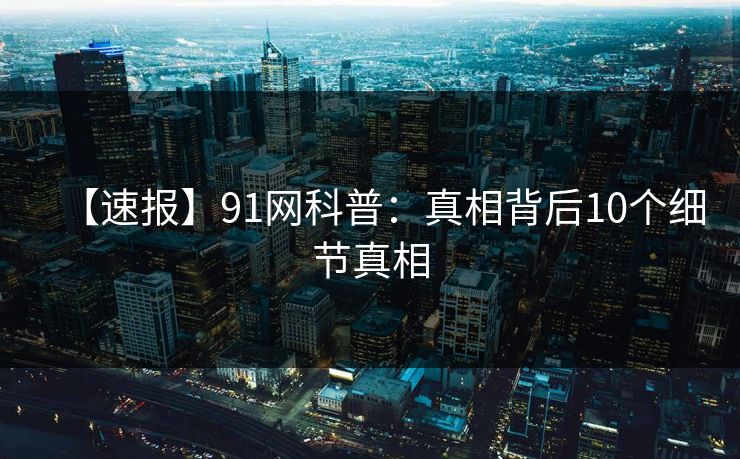 【速报】91网科普：真相背后10个细节真相