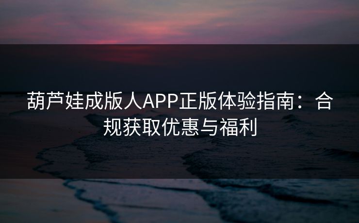 葫芦娃成版人APP正版体验指南：合规获取优惠与福利