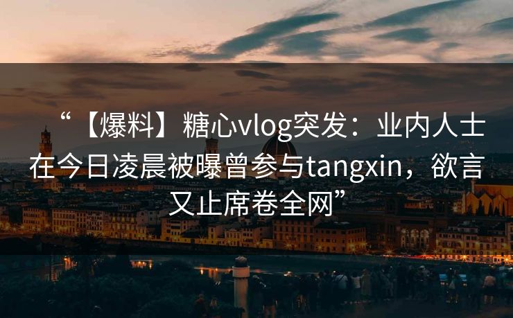 “【爆料】糖心vlog突发：业内人士在今日凌晨被曝曾参与tangxin，欲言又止席卷全网”