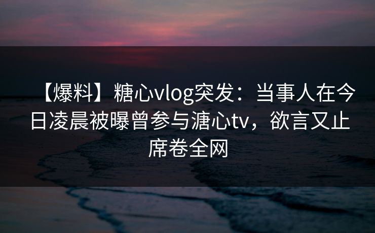 【爆料】糖心vlog突发：当事人在今日凌晨被曝曾参与溏心tv，欲言又止席卷全网