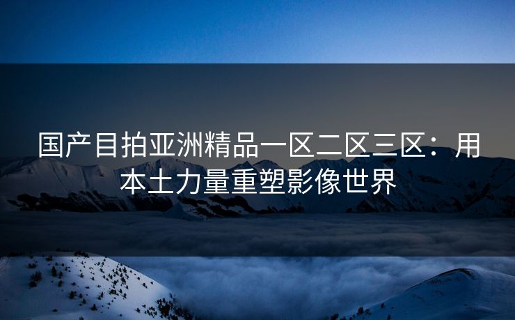 国产目拍亚洲精品一区二区三区：用本土力量重塑影像世界