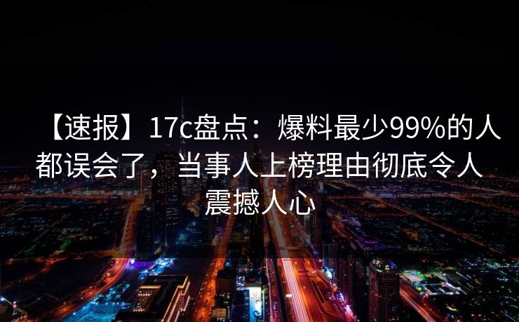 【速报】17c盘点：爆料最少99%的人都误会了，当事人上榜理由彻底令人震撼人心