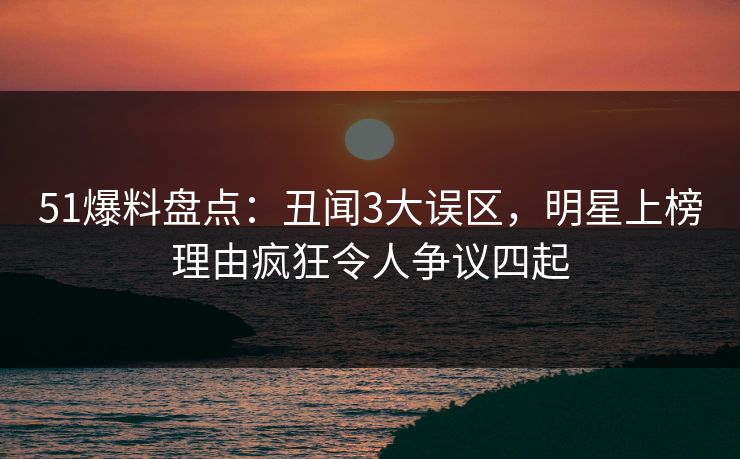 51爆料盘点：丑闻3大误区，明星上榜理由疯狂令人争议四起